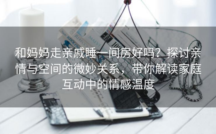 和妈妈走亲戚睡一间房好吗？探讨亲情与空间的微妙关系，带你解读家庭互动中的情感温度