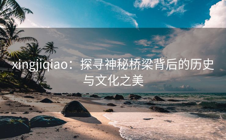xingjiqiao：探寻神秘桥梁背后的历史与文化之美
