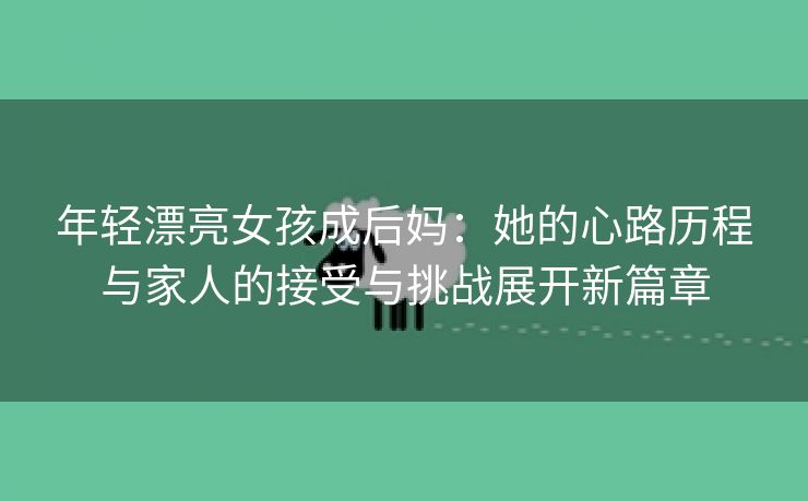 年轻漂亮女孩成后妈：她的心路历程与家人的接受与挑战展开新篇章