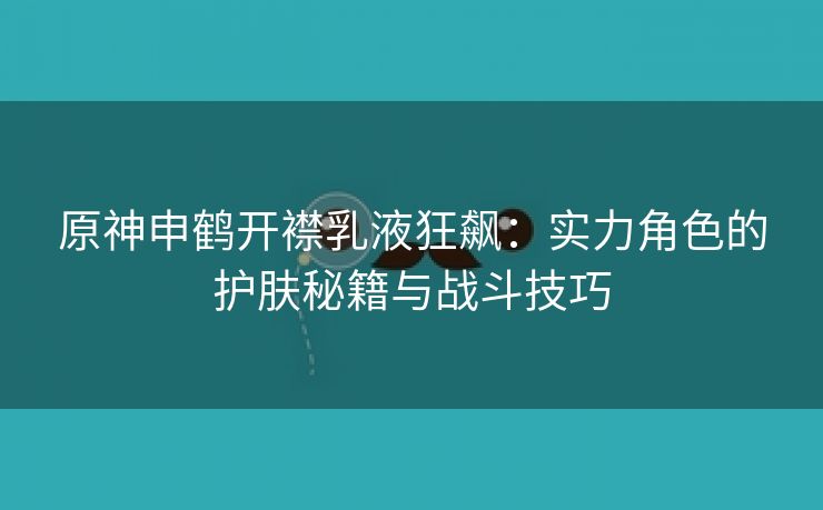 原神申鹤开襟乳液狂飙：实力角色的护肤秘籍与战斗技巧