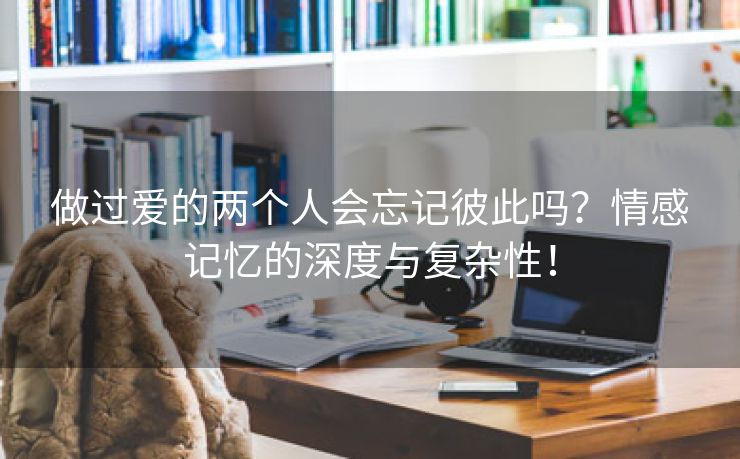 做过爱的两个人会忘记彼此吗？情感记忆的深度与复杂性！