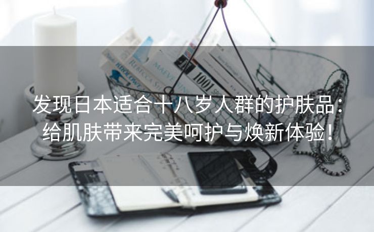 发现日本适合十八岁人群的护肤品：给肌肤带来完美呵护与焕新体验！