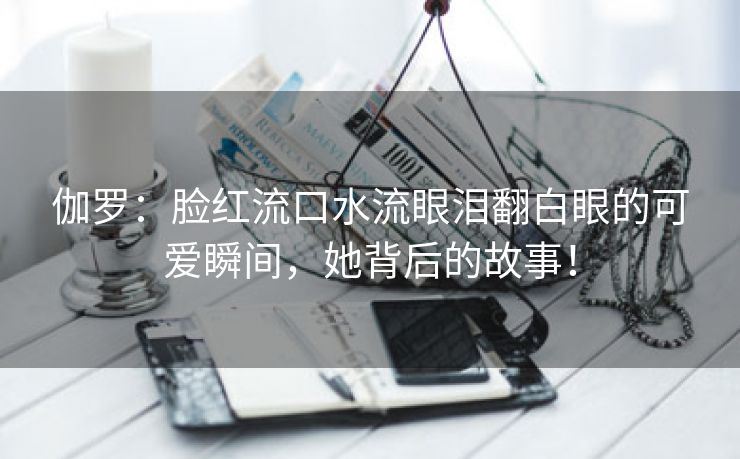 伽罗：脸红流口水流眼泪翻白眼的可爱瞬间，她背后的故事！
