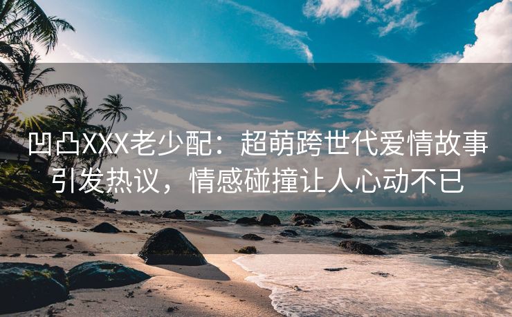 凹凸XXX老少配：超萌跨世代爱情故事引发热议，情感碰撞让人心动不已