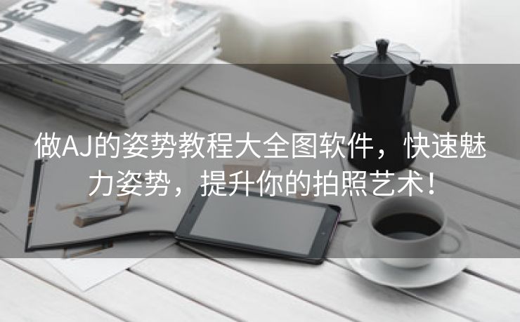 做AJ的姿势教程大全图软件，快速魅力姿势，提升你的拍照艺术！