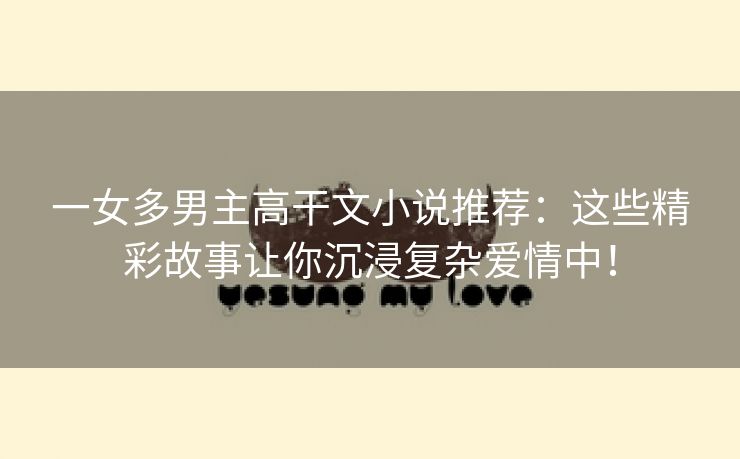 一女多男主高干文小说推荐：这些精彩故事让你沉浸复杂爱情中！
