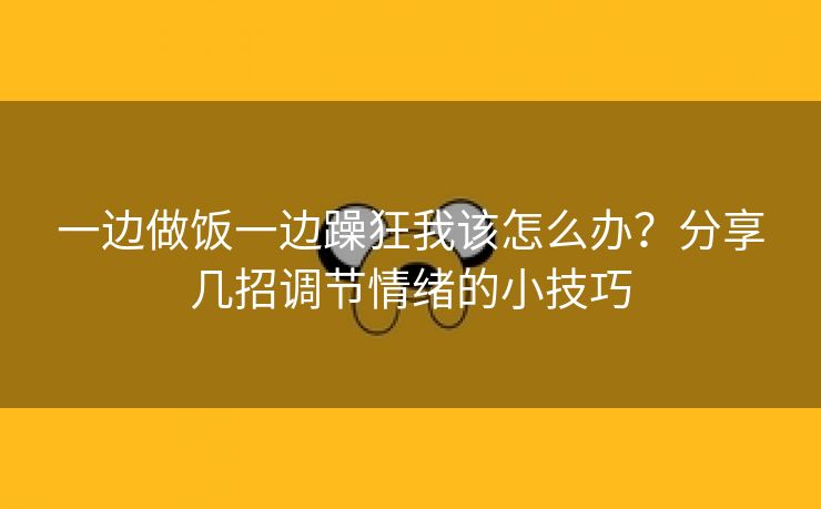 一边做饭一边躁狂我该怎么办？分享几招调节情绪的小技巧