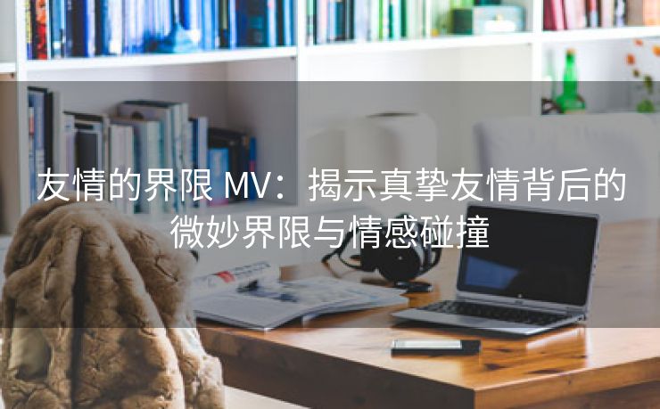 友情的界限 MV：揭示真挚友情背后的微妙界限与情感碰撞