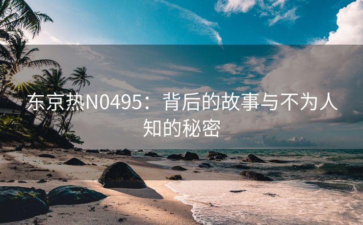 东京热N0495：背后的故事与不为人知的秘密
