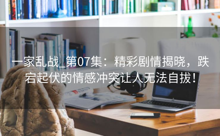 一家乱战_第07集：精彩剧情揭晓，跌宕起伏的情感冲突让人无法自拔！