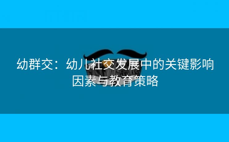 幼群交：幼儿社交发展中的关键影响因素与教育策略