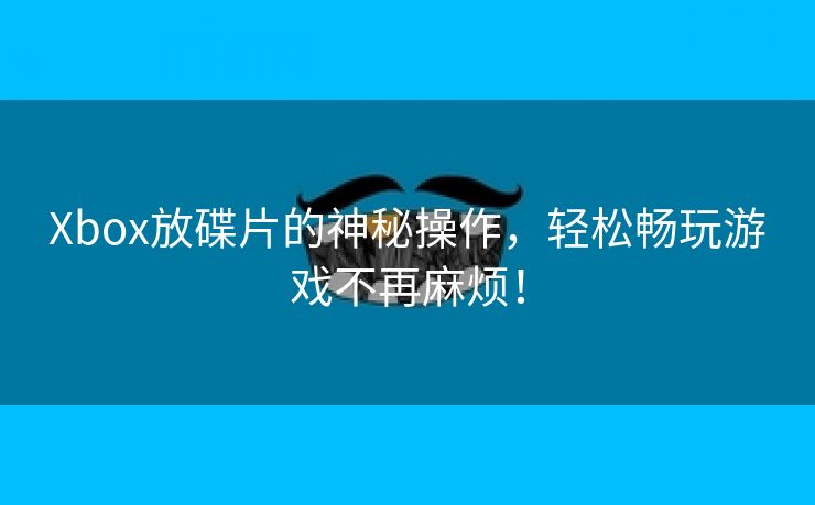 Xbox放碟片的神秘操作，轻松畅玩游戏不再麻烦！