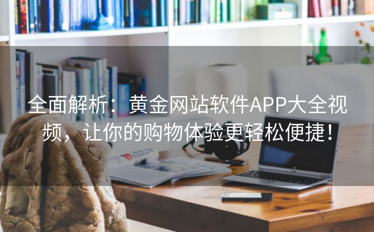 全面解析：黄金网站软件APP大全视频，让你的购物体验更轻松便捷！