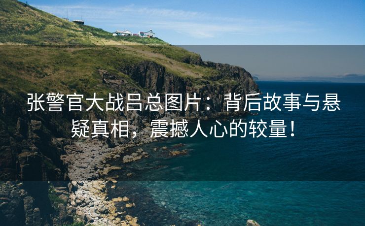 张警官大战吕总图片：背后故事与悬疑真相，震撼人心的较量！
