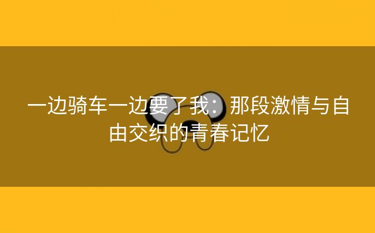 一边骑车一边要了我：那段激情与自由交织的青春记忆
