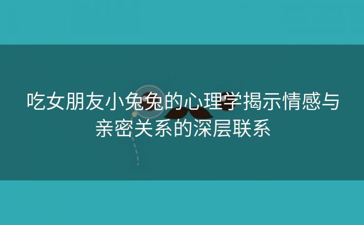 吃女朋友小兔兔的心理学揭示情感与亲密关系的深层联系