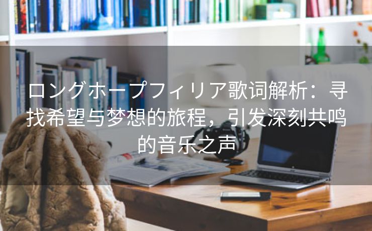 ロングホープフィリア歌词解析：寻找希望与梦想的旅程，引发深刻共鸣的音乐之声