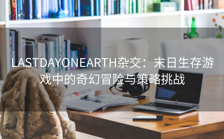 LASTDAYONEARTH杂交：末日生存游戏中的奇幻冒险与策略挑战