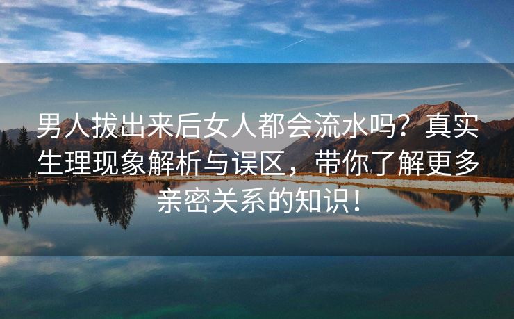 男人拔出来后女人都会流水吗？真实生理现象解析与误区，带你了解更多亲密关系的知识！