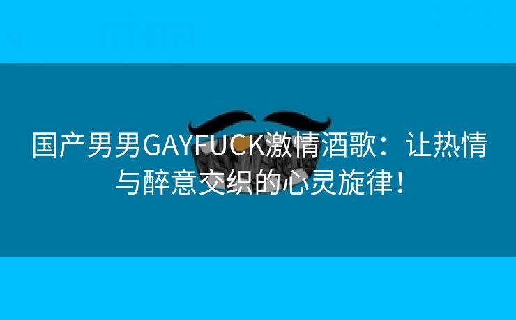 国产男男GAYFUCK激情酒歌：让热情与醉意交织的心灵旋律！