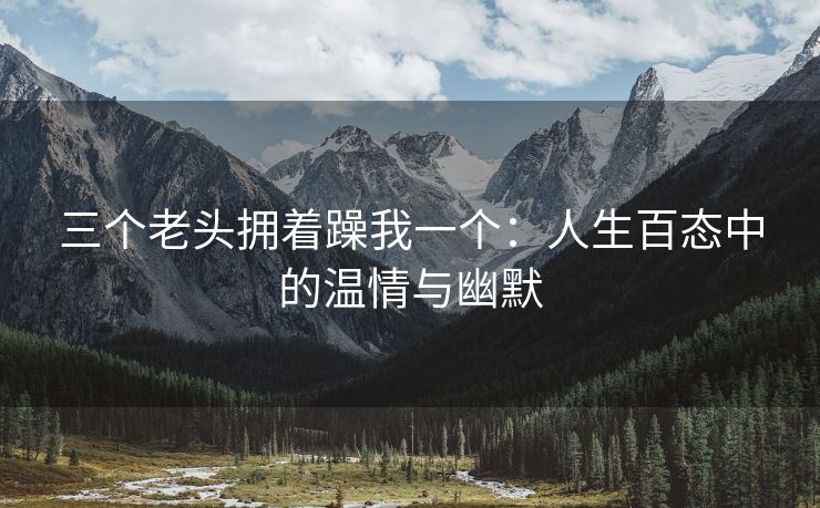三个老头拥着躁我一个：人生百态中的温情与幽默