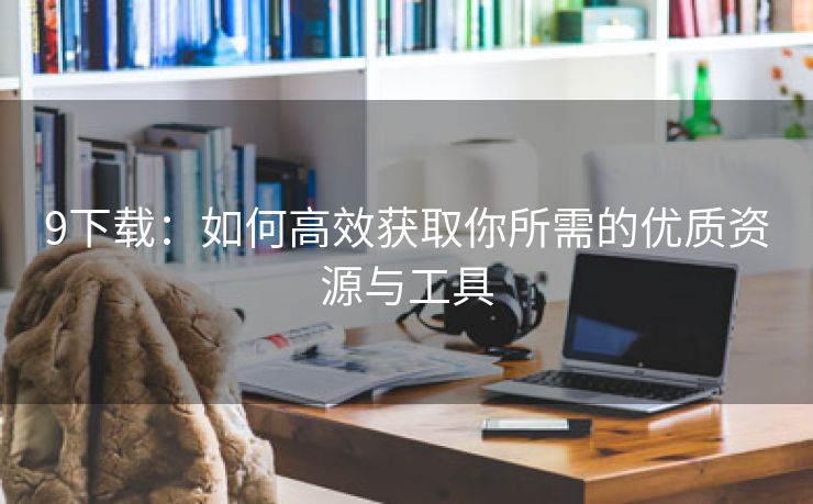 9下载：如何高效获取你所需的优质资源与工具