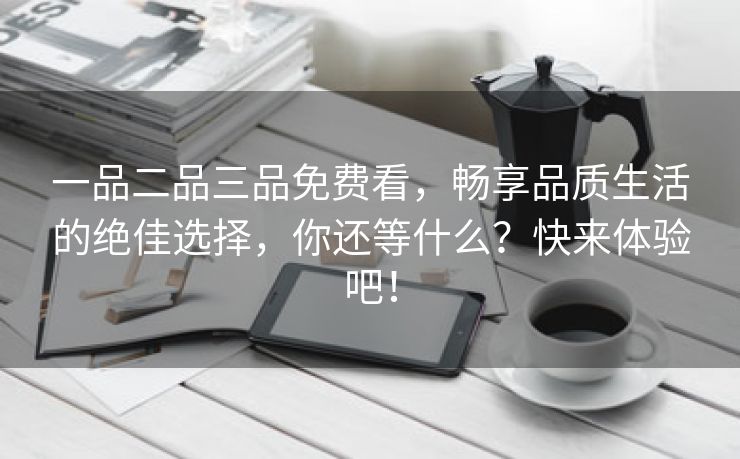 一品二品三品免费看，畅享品质生活的绝佳选择，你还等什么？快来体验吧！