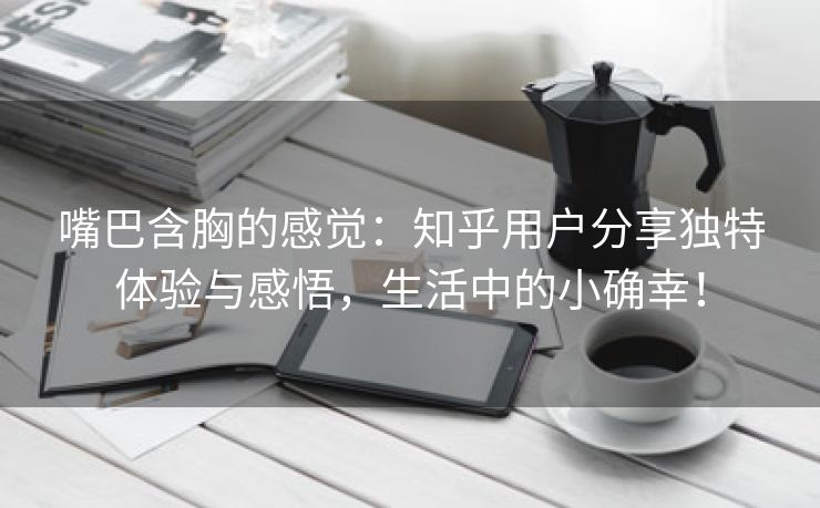 嘴巴含胸的感觉：知乎用户分享独特体验与感悟，生活中的小确幸！