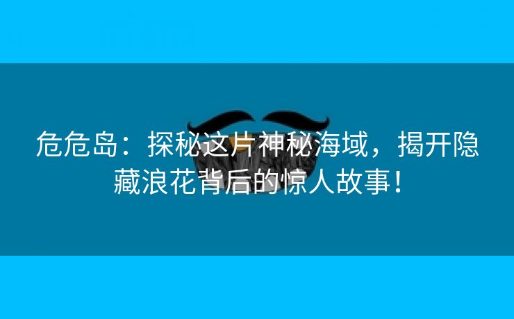 危危岛：探秘这片神秘海域，揭开隐藏浪花背后的惊人故事！