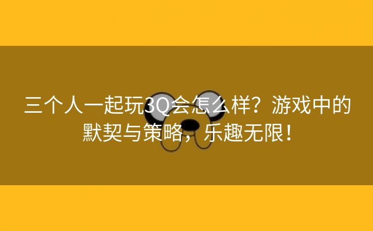 三个人一起玩3Q会怎么样？游戏中的默契与策略，乐趣无限！