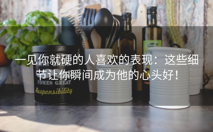 一见你就硬的人喜欢的表现：这些细节让你瞬间成为他的心头好！