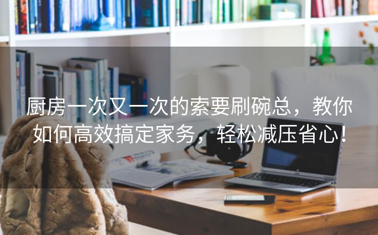 厨房一次又一次的索要刷碗总，教你如何高效搞定家务，轻松减压省心！