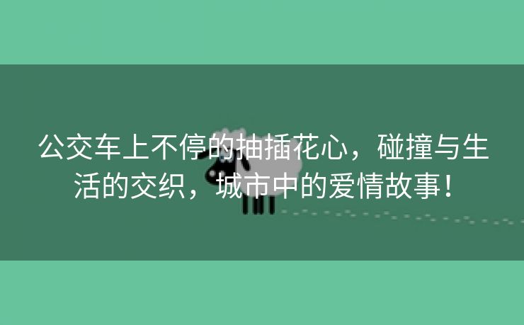 公交车上不停的抽插花心，碰撞与生活的交织，城市中的爱情故事！