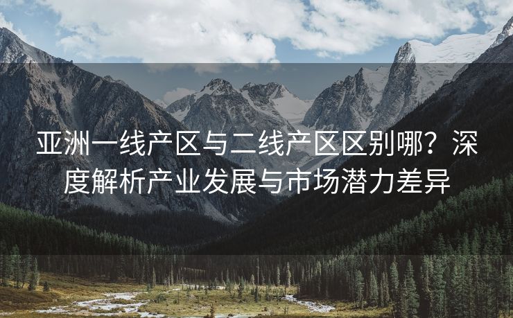 亚洲一线产区与二线产区区别哪？深度解析产业发展与市场潜力差异