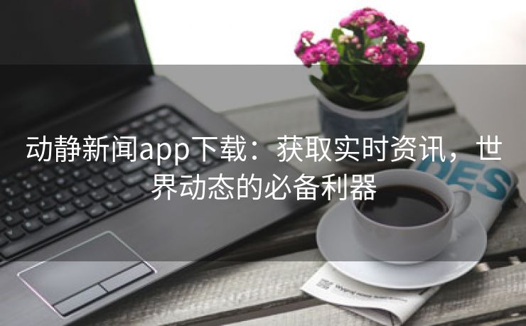 动静新闻app下载：获取实时资讯，世界动态的必备利器