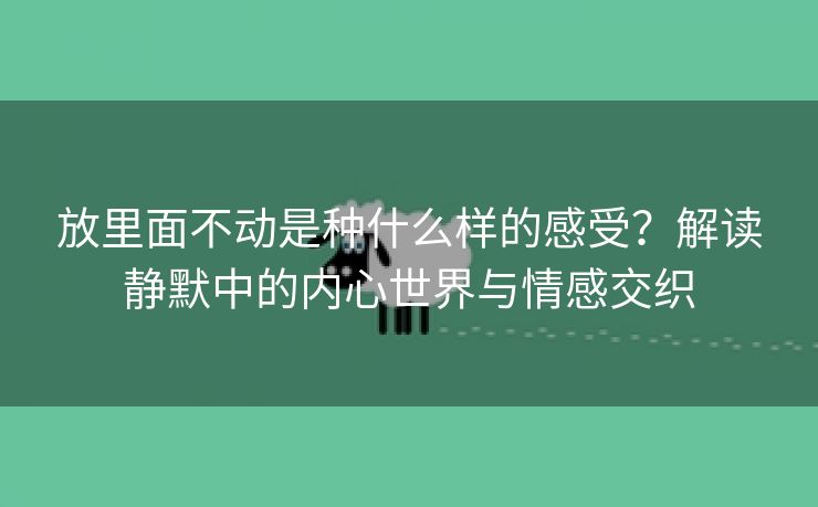 放里面不动是种什么样的感受？解读静默中的内心世界与情感交织