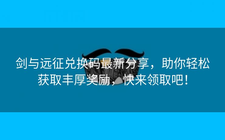 剑与远征兑换码最新分享，助你轻松获取丰厚奖励，快来领取吧！