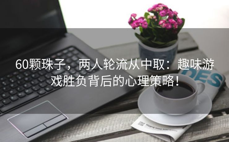 60颗珠子，两人轮流从中取：趣味游戏胜负背后的心理策略！