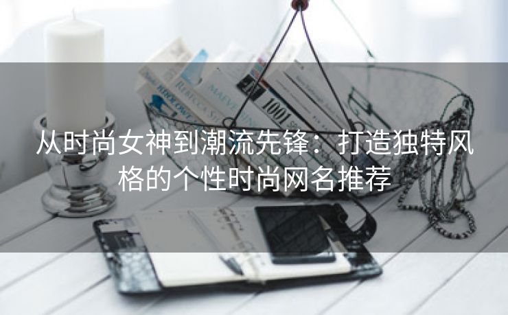 从时尚女神到潮流先锋：打造独特风格的个性时尚网名推荐