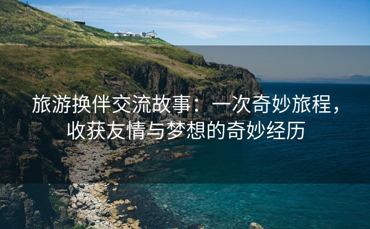 旅游换伴交流故事：一次奇妙旅程，收获友情与梦想的奇妙经历