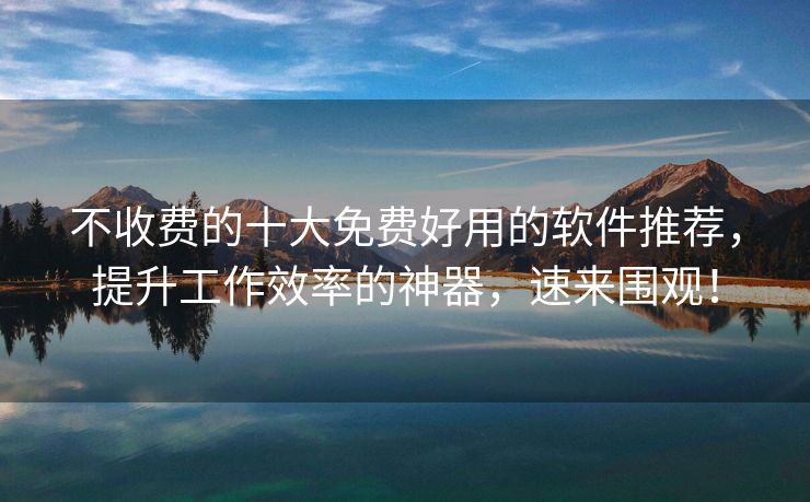 不收费的十大免费好用的软件推荐，提升工作效率的神器，速来围观！
