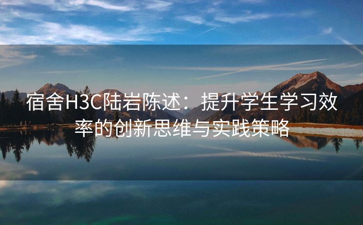 宿舍H3C陆岩陈述：提升学生学习效率的创新思维与实践策略