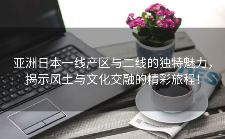 亚洲日本一线产区与二线的独特魅力，揭示风土与文化交融的精彩旅程！