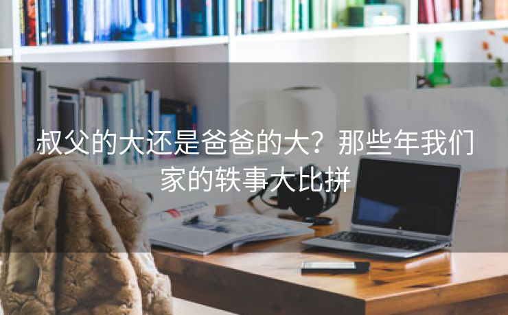 叔父的大还是爸爸的大？那些年我们家的轶事大比拼