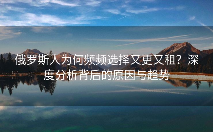俄罗斯人为何频频选择又更又租？深度分析背后的原因与趋势