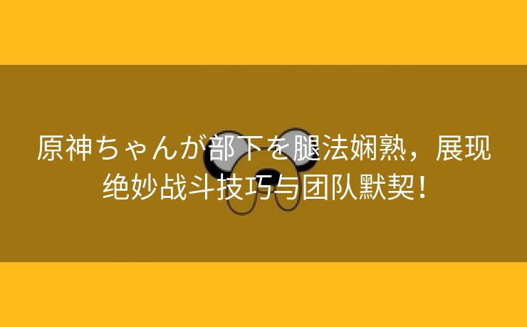 原神ちゃんが部下を腿法娴熟，展现绝妙战斗技巧与团队默契！