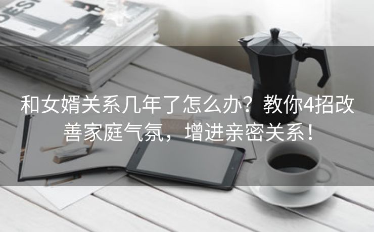 和女婿关系几年了怎么办？教你4招改善家庭气氛，增进亲密关系！