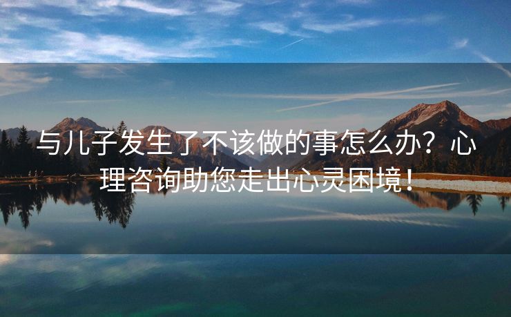 与儿子发生了不该做的事怎么办？心理咨询助您走出心灵困境！