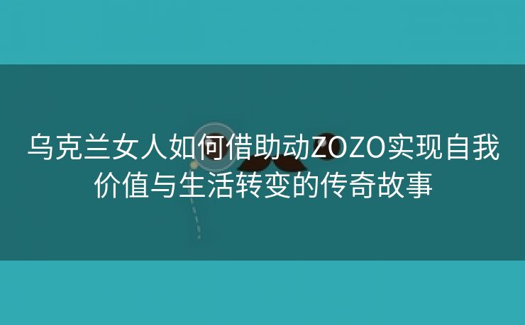 乌克兰女人如何借助动ZOZO实现自我价值与生活转变的传奇故事