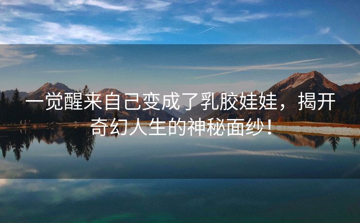 一觉醒来自己变成了乳胶娃娃，揭开奇幻人生的神秘面纱！